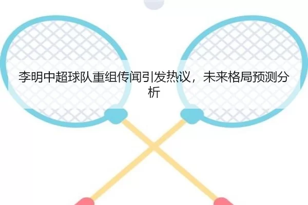 李明中超球队重组传闻引发热议，未来格局预测分析