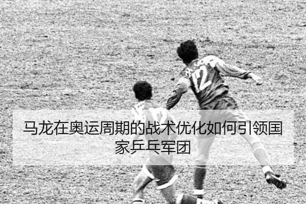 马龙在奥运周期的战术优化如何引领国家乒乓军团