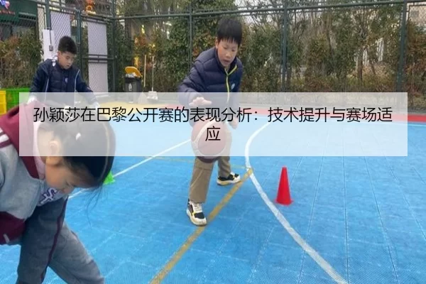 孙颖莎在巴黎公开赛的表现分析：技术提升与赛场适应
